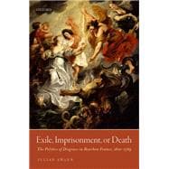Exile, Imprisonment, or Death The Politics of Disgrace in Bourbon France, 1610-1789