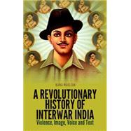 A Revolutionary History of Interwar India Violence, Image, Voice and Text