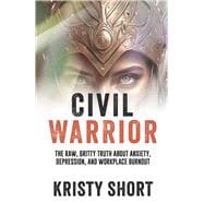 CIVIL WARRIOR THE RAW, GRITTY TRUTH ABOUT ANXIETY, DEPRESSION, AND WORKPLACE BURNOUT