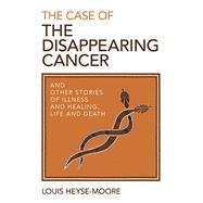 The Case of the Disappearing Cancer And Other Stories of Illness and Healing, Life and Death