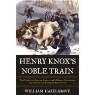 Henry Knox's Noble Train The Story of a Boston Bookseller's Heroic Expedition That Saved the American Revolution