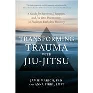 Transforming Trauma with Jiu-Jitsu A Guide for Survivors, Therapists, and Jiu-Jitsu Practitioners to Facilitate Embodied Recovery
