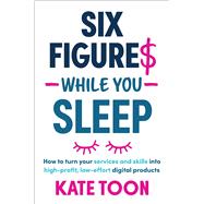 Six Figures While You Sleep How to turn your services and skills into high-profit, low-effort digital products