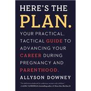 Here's the Plan. Your Practical, Tactical Guide to Advancing Your Career During Pregnancy and Parenthood