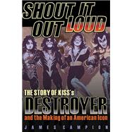 Shout It Out Loud The Story of Kiss's Destroyer and the Making of an American Icon