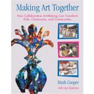 Making Art Together How Collaborative Art-Making Can Transform Kids, Classrooms, and Communities