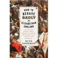 How to Behave Badly in Elizabethan England A Guide for Knaves, Fools, Harlots, Cuckolds, Drunkards, Liars, Thieves, and Braggarts