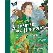 The Incredible yet True Adventures of Alexander von Humboldt The Greatest Inventor-Naturalist-Scientist-Explorer Who Ever Lived