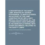 A Description of the Safety Lamp, Invented by George Stephenson. to Which Is Added, an Account of the Lamp Constructed by Sir H. Davy. [With] a Collection of All the Letters Which Have Appeared in the Newcastle Papers, With Other Documents,