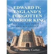 Edward IV, England’s Forgotten Warrior King: His Life, His People, and His Legacy