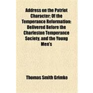 Address on the Patriot Character: Of the Temperance Reformation Delivered Before the Charleston Temperance Society, and the Young Men's Temperance Society of Charleston, on Tuesday, 26