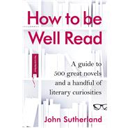 How to Be Well Read A Guide to 500 Great Novels and a Handful of Literary Curiosities