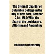 The Original Charter of Columbia College in the City of New York, October 31st, 1754: With the Acts of the Legislature, Altering and Amending the Same or Relating to the College