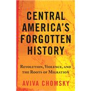 Central America's Forgotten History Revolution, Violence, and the Roots of Migration,9780807056486