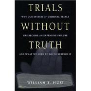 Trials Without Truth : Why Our System of Criminal Trials Has Become an Expensive Failure and What We Need to Do to Rebuild It