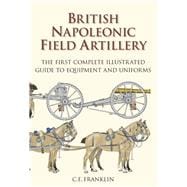 British Napoleonic Field Artillery The First Complete Guide to Equipment and Uniforms