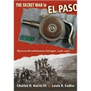 The Secret War in El Paso: Mexican Revolutionary Intrigue, 1906-1920