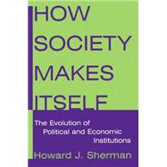 How Society Makes Itself: The Evolution of Political and Economic Institutions: The Evolution of Political and Economic Institutions