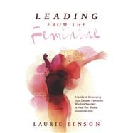 Leading From the Feminine A Guide to Accessing Your Deeper, Feminine Wisdom Needed to Heal Our Global Disconnection