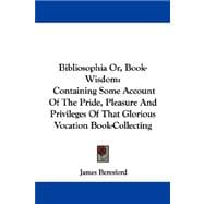 Bibliosophia or, Book-Wisdom : Containing Some Account of the Pride, Pleasure and Privileges of That Glorious Vocation Book-Collecting