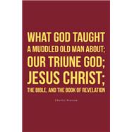 What God taught a muddled old man about; Our Triune God; Jesus Christ;The Bible, and the Book of Revelation