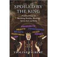 Spoiled by the King Practical Steps to Becoming Healthy, Wealthy: Spirit, Soul, and Body.