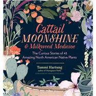 Cattail Moonshine & Milkweed Medicine The Curious Stories of 43 Amazing North American Native Plants