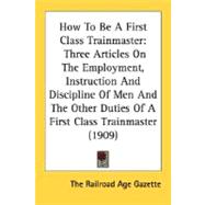 How To Be A First Class Trainmaster: Three Articles on the Employment, Instruction and Discipline of Men and the Other Duties of a First Class Trainmaster