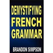 Demystifying French Grammar: Clarifying the Accents, Adjectives, Determiners, Questions/negation, Pronouns, Tricky Prepositions, Imparfait/Passe Compose, & the French Subjunctive