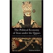 The Political Economy of Iran Under the Qajars Society, Politics, Economics and Foreign Relations 1796-1926
