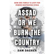Assad or We Burn the Country How One Family's Lust for Power Destroyed Syria