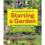 The Beginner's Guide to Starting a Garden 326 Fast, Easy, Affordable Ways to Transform Your Yard One Project at a Time