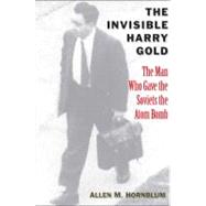 The Invisible Harry Gold; The Man Who Gave the Soviets the Atom Bomb
