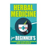 Herbal Medicine For Beginners - A Beginner’s Guide for Using Herbal Medicine for Curing, Healing and Health