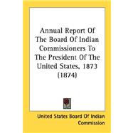 Annual Report Of The Board Of Indian Commissioners To The President Of The United States, 1873