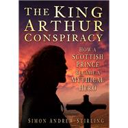 The King Arthur Conspiracy How a Scottish Prince Became a Mythical Hero