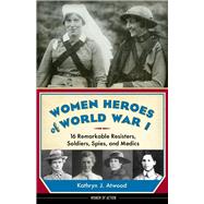 Women Heroes of World War I 16 Remarkable Resisters, Soldiers, Spies, and Medics