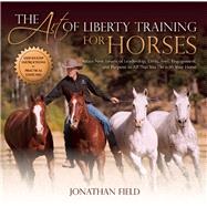 The Art of Liberty Training for Horses Attain New Levels of Leadership, Unity, Feel, Engagement, and Purpose in All That You Do with Your Horse