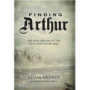 Finding Arthur The True Origins of the Once and Future King