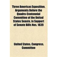 Three Americas Exposition. Arguments Before the Quadro-centennial Committee of the United States Senate, in Support of Senate Bills Nos. 1839 and 1135, Each Entitled