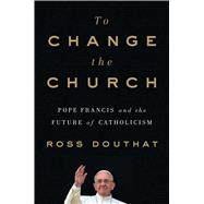 To Change the Church Pope Francis and the Future of Catholicism