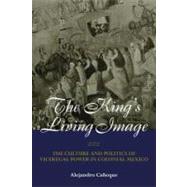 The King's Living Image: The Culture and Politics of Viceregal Power in Colonial Mexico