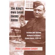 The King's Own Loyal Enemy Aliens German and Austrian Refugees in Britain's Armed Forces, 1939-45