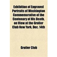 Exhibition of Engraved Portraits of Washington Commemorative of the Centenary of His Death: On View at the Grolier Club New York, Dec. 14th, 1899, to Jan. 6th, 1900