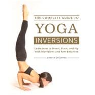The Complete Guide to Yoga Inversions Learn How to Invert, Float, and Fly with Inversions and Arm Balances