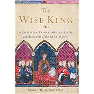 The Wise King A Christian Prince, Muslim Spain, and the Birth of the Renaissance