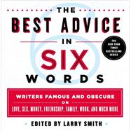 The Best Advice in Six Words Writers Famous and Obscure on Love, Sex, Money, Friendship, Family, Work, and Much More