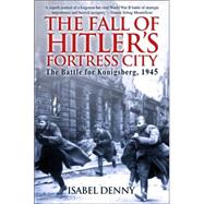 The Fall of Hitler's Fortress City: The Battle for Konigsberg, 1945