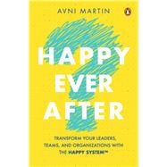 Happy Ever After Transform Your Leaders, Teams, and Organizations with the HAPPY System™