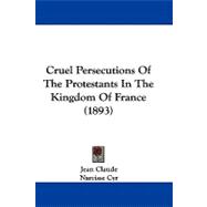Cruel Persecutions of the Protestants in the Kingdom of France